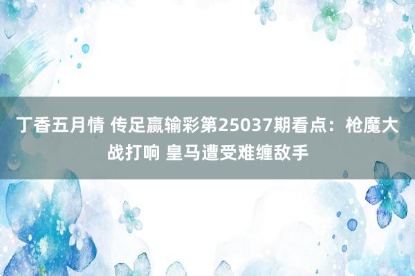 丁香五月情 传足赢输彩第25037期看点：枪魔大战打响 皇马遭受难缠敌手