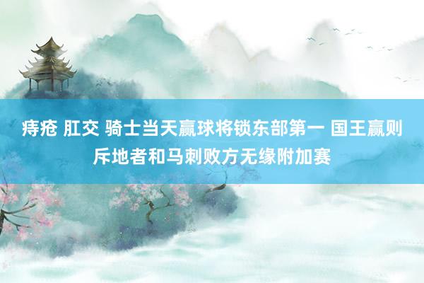 痔疮 肛交 骑士当天赢球将锁东部第一 国王赢则斥地者和马刺败方无缘附加赛