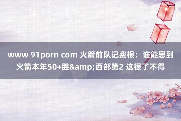 www 91porn com 火箭前队记费根：谁能思到火箭本年50+胜&西部第2 这很了不得