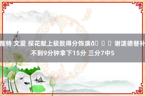 推特 文爱 探花献上极致得分饰演🚀谢泼德替补不到9分钟拿下15分 三分7中5
