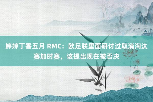 婷婷丁香五月 RMC：欧足联里面研讨过取消淘汰赛加时赛，该提出现在被否决
