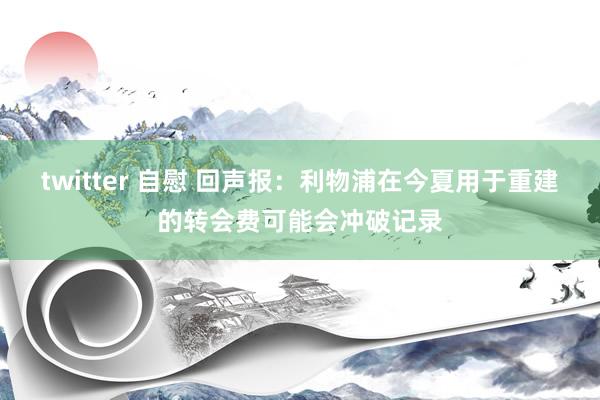 twitter 自慰 回声报：利物浦在今夏用于重建的转会费可能会冲破记录