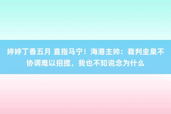 婷婷丁香五月 直指马宁！海港主帅：裁判圭臬不协调难以招揽，我也不知说念为什么
