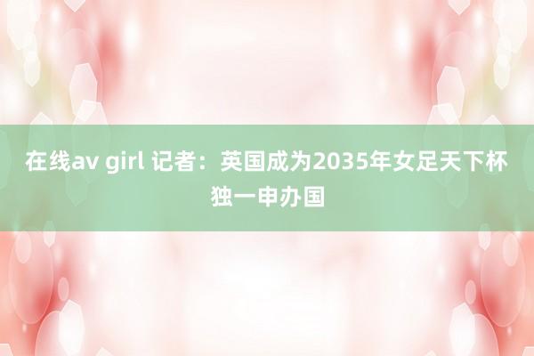 在线av girl 记者：英国成为2035年女足天下杯独一申办国