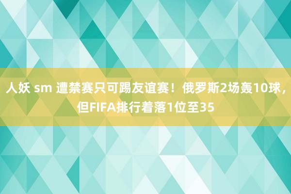人妖 sm 遭禁赛只可踢友谊赛！俄罗斯2场轰10球，但FIFA排行着落1位至35