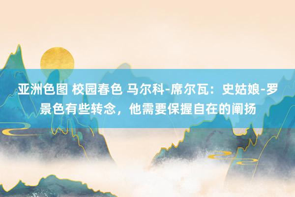 亚洲色图 校园春色 马尔科-席尔瓦：史姑娘-罗景色有些转念，他需要保握自在的阐扬