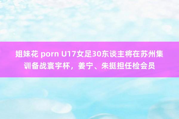 姐妹花 porn U17女足30东谈主将在苏州集训备战寰宇杯，姜宁、朱挺担任检会员