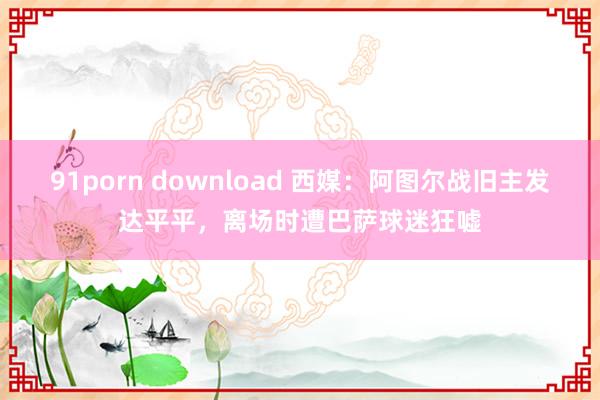 91porn download 西媒：阿图尔战旧主发达平平，离场时遭巴萨球迷狂嘘